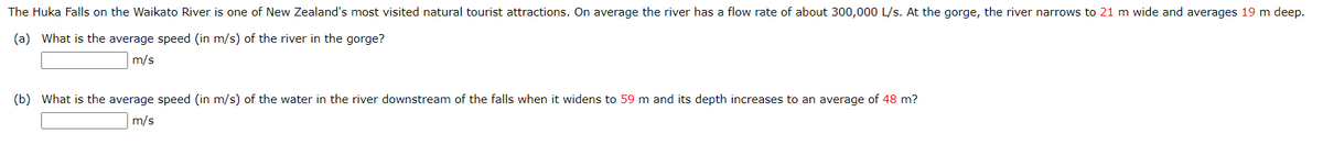 The Huka Falls on the Waikato River is one of New Zealand's most visited natural tourist attractions. On average the river has a flow rate of about 300,000 L/s. At the gorge, the river narrows to 21 m wide and averages 19 m deep.
(a) What is the average speed (in m/s) of the river in the gorge?
m/s
(b) What is the average speed (in m/s) of the water in the river downstream of the falls when it widens to 59 m and its depth increases to an average of 48 m?
m/s