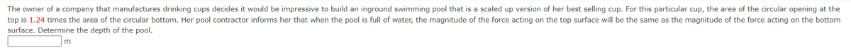 The owner of a company that manufactures drinking cups decides it would be impressive to build an inground swimming pool that is a scaled up version of her best selling cup. For this particular cup, the area of the circular opening at the
top is 1.24 times the area of the circular bottom. Her pool contractor informs her that when the pool is full of water, the magnitude of the force acting on the top surface will be the same as the magnitude of the force acting on the bottom
surface. Determine the depth of the pool.
m