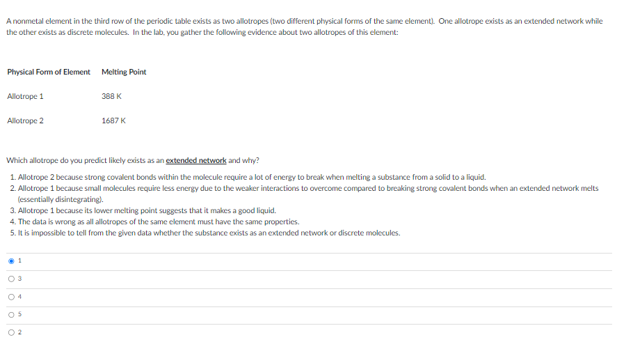 A nonmetal element in the third row of the periodic table exists as two allotropes (two different physical forms of the same element). One allotrope exists as an extended network while
the other exists as discrete molecules. In the lab, you gather the following evidence about two allotropes of this element:
Physical Form of Element Melting Point
Allotrope 1
Allotrope 2
03
Which allotrope do you predict likely exists as an extended network and why?
1. Allotrope 2 because strong covalent bonds within the molecule require a lot of energy to break when melting a substance from a solid to a liquid.
2. Allotrope 1 because small molecules require less energy due to the weaker interactions to overcome compared to breaking strong covalent bonds when an extended network melts
(essentially disintegrating).
3. Allotrope 1 because its lower melting point suggests that it makes a good liquid.
4. The data is wrong as all allotropes of the same element must have the same properties.
5. It is impossible to tell from the given data whether the substance exists as an extended network or discrete molecules.
04
ö
O
388 K
5
1687 K
