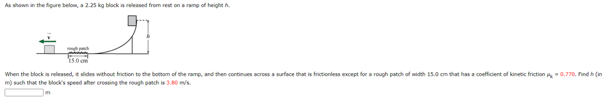 As shown in the figure below, a 2.25 kg block is released from rest on a ramp of height h.
rough patch
mummy
15.0 cm
When the block is released, it slides without friction to the bottom of the ramp, and then continues across a surface that is frictionless except for a rough patch of width 15.0 cm that has a coefficient of kinetic friction μ = 0.770. Find h (in
m) such that the block's speed after crossing the rough patch is 3.80 m/s.
m