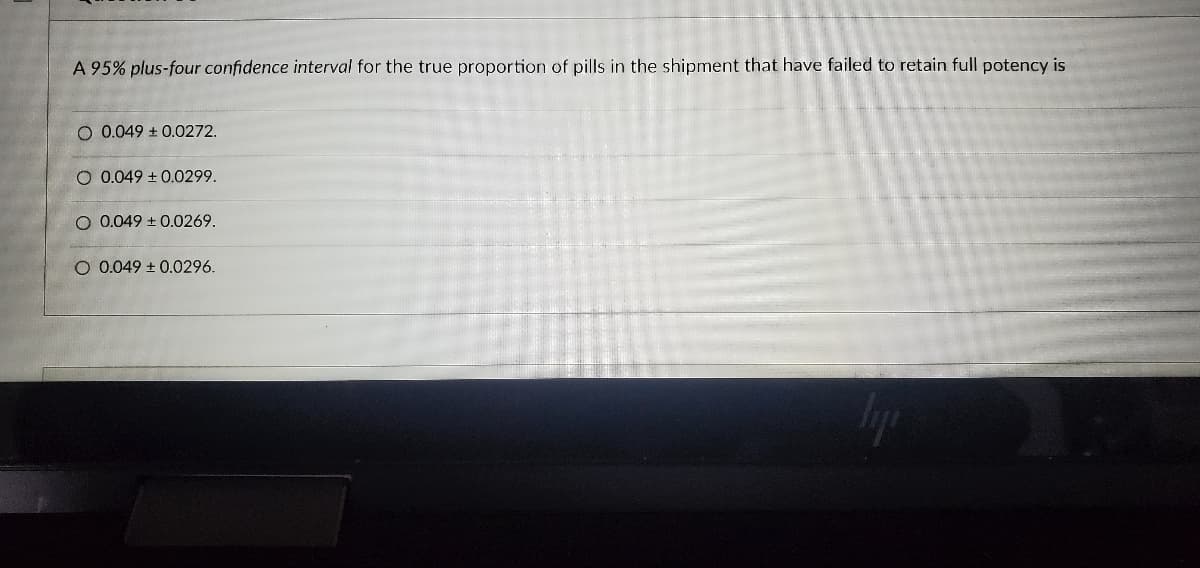 A 95% plus-four confidence interval for the true proportion of pills in the shipment that have failed to retain full potency is
O 0.049 ± 0.0272.
O 0.049 ± 0.0299.
O 0.049 ± 0.0269.
O 0.049 ± 0.0296.
TA