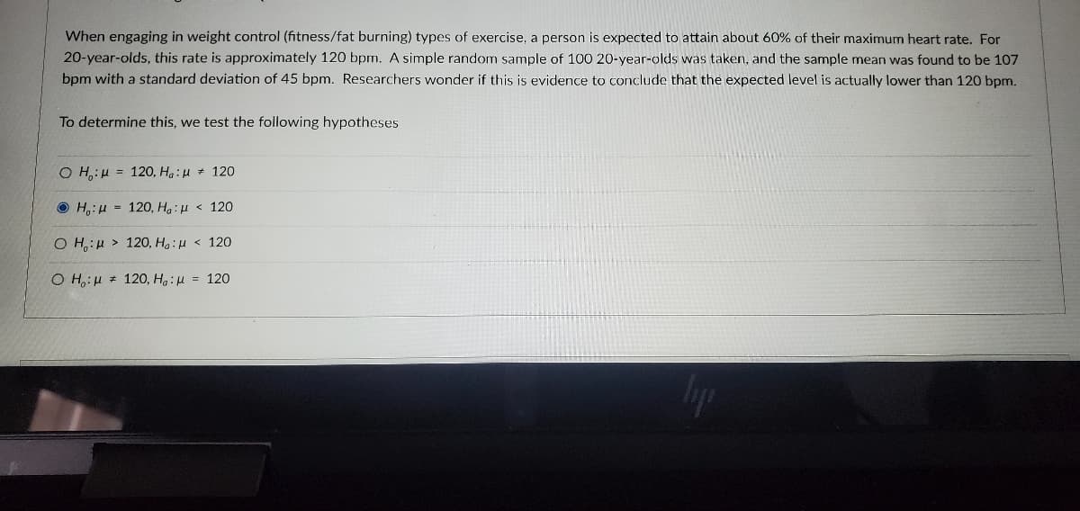 When engaging in weight control (fitness/fat burning) types of exercise, a person is expected to attain about 60% of their maximum heart rate. For
20-year-olds, this rate is approximately 120 bpm. A simple random sample of 100 20-year-olds was taken, and the sample mean was found to be 107
bpm with a standard deviation of 45 bpm. Researchers wonder if this is evidence to conclude that the expected level is actually lower than 120 bpm.
To determine this, we test the following hypotheses
O H: 120, Ha: 120
H: 120, Ha: 120
OH:120, Ho: <120
OH:120, Ha:μ = 120