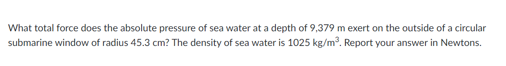 What total force does the absolute pressure of sea water at a depth of 9,379 m exert on the outside of a circular
submarine window of radius 45.3 cm? The density of sea water is 1025 kg/m³. Report your answer in Newtons.