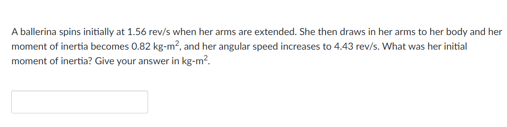 A ballerina spins initially at 1.56 rev/s when her arms are extended. She then draws in her arms to her body and her
moment of inertia becomes 0.82 kg-m², and her angular speed increases to 4.43 rev/s. What was her initial
moment of inertia? Give your answer in kg-m².