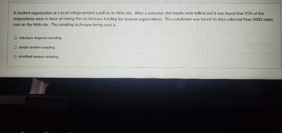 A student organization at a local college posted a poll on its Web site. After a semester, the results were tallied and it was found that 95% of the
respondents were in favor of raising fees to increase funding for student organizations. This conclusion was based on data collected from 5000 votes
cast on the Web site. The sampling technique being used is
O voluntary response sampling
O simple random sampling
O stratified random sampling