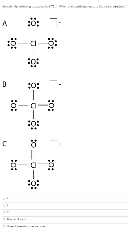 ### Examining the Resonance Structures of ClO4⁻ (Perchlorate Ion)

**Consider the following structures for ClO4⁻. Which one contributes most to the overall structure?**

**Structure A:**
- Central Chlorine (Cl) is single bonded to four Oxygen (O) atoms.
- Each Oxygen atom has three lone pairs of electrons.
- Chlorine has no lone pairs.
- Overall negative charge is indicated outside the brackets.

**Structure B:**
- Central Chlorine (Cl) is double bonded to one Oxygen (O) atom and single bonded to the other three Oxygen atoms.
- The double-bonded Oxygen has two lone pairs.
- Each single-bonded Oxygen has three lone pairs.
- Chlorine has one lone pair.
- Overall negative charge is indicated outside the brackets.

**Structure C:**
- Central Chlorine (Cl) is triple bonded to one Oxygen (O) atom and the other three with double bonds.
- The triple-bonded Oxygen has one lone pair.
- Each double-bonded Oxygen has two lone pairs.
- Chlorine has two lone pairs.
- Overall negative charge is indicated outside the brackets.

**Multiple Choice Options:**
- ○ B
- ○ A
- ○ C
- ○ They are all equal
- ○ None of these structures are correct

### Explanation of Graphs/Diagrams:

**Lewis Structure Diagrams:**
- Each diagram represents possible resonance structures for the ClO4⁻ ion.
- Atoms are represented with their symbols (Cl and O).
- Bonds between atoms are represented by lines (single, double, or triple lines).
- Unshared electron pairs (lone pairs) on atoms are represented by dots around the elemental symbol.
- Negative charge is indicated by a [ \]- symbol.

**Instruction:**
- Each student should carefully evaluate the formal charges on atoms in each structure.
- Consider which structure minimizes formal charges and obeys the octet rule as much as possible.

### Answer Key Discussion:
The better resonance structure typically distributes negative charge more evenly and minimizes formal charges on atoms in the molecule. Evaluate the structures and choose the one that most accurately represents the true electronic structure of ClO4⁻.