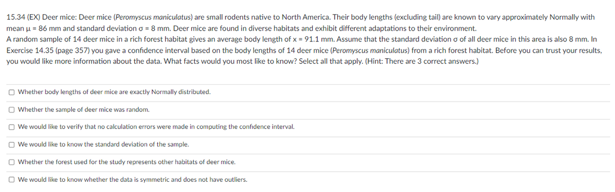 15.34 (EX) Deer mice: Deer mice (Peromyscus maniculatus) are small rodents native to North America. Their body lengths (excluding tail) are known to vary approximately Normally with
mean μ = 86 mm and standard deviation o = 8 mm. Deer mice are found in diverse habitats and exhibit different adaptations to their environment.
A random sample of 14 deer mice in a rich forest habitat gives an average body length of x = 91.1 mm. Assume that the standard deviation o of all deer mice in this area is also 8 mm. In
Exercise 14.35 (page 357) you gave a confidence interval based on the body lengths of 14 deer mice (Peromyscus maniculatus) from a rich forest habitat. Before you can trust your results,
you would like more information about the data. What facts would you most like to know? Select all that apply. (Hint: There are 3 correct answers.)
Whether body lengths of deer mice are exactly Normally distributed.
Whether the sample of deer mice was random.
We would like to verify that no calculation errors were made in computing the confidence interval.
We would like to know the standard deviation of the sample.
Whether the forest used for the study represents other habitats of deer mice.
We would like to know whether the data is symmetric and does not have outliers.