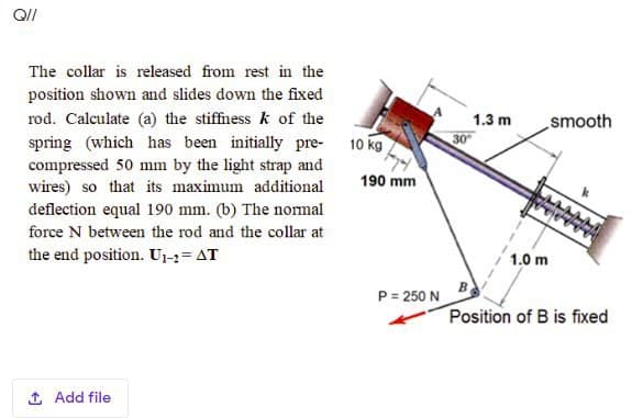 The collar is released from rest in the
position shown and slides down the fixed
rod. Calculate (a) the stiffness k of the
spring (which has been initially pre- 10 kg
compressed 50 mm by the light strap and
wires) so that its maximum additional
deflection equal 190 mm. (b) The nomal
1.3 m
smooth
190 mm
force N between the rod and the collar at
the end position. U1-3= AT
1.0 m
P = 250 N
Position of B is fixed
