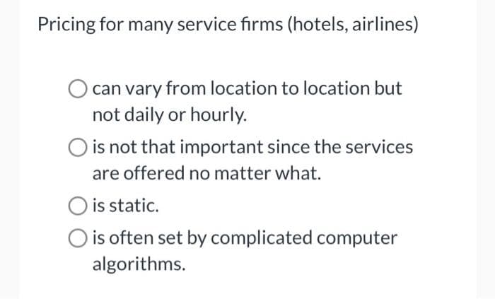 Pricing for many service firms (hotels, airlines)
can vary from location to location but
not daily or hourly.
O is not that important since the services
are offered no matter what.
is static.
is often set by complicated computer
algorithms.
