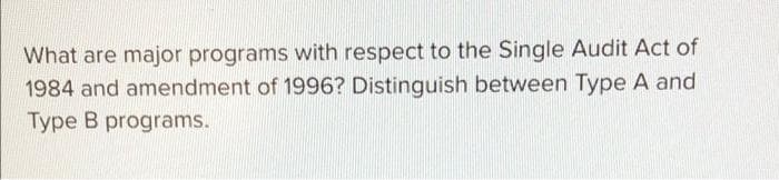 What are major programs with respect to the Single Audit Act of
1984 and amendment of 1996? Distinguish between Type A and
Type B programs.