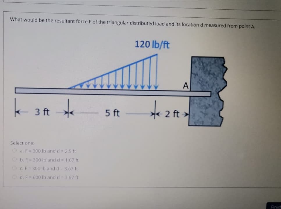 What would be the resultant force F of the triangular distributed load and its location d measured from point A.
120 lb/ft
A
3 ft
5 ft
2 ft
Select one:
Oa. F= 300 lb and d = 2.5 ft
Ob. F= 300 lb and d= 1.67 ft
O c. F = 300 lb and d = 3.67 ft
O d. F= 600 lb and d = 3.67 ft
Finist
