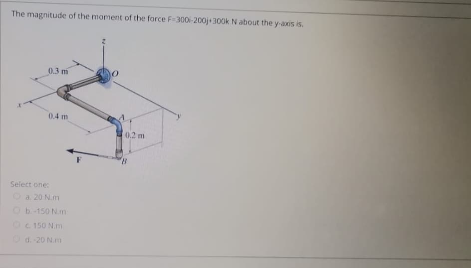 The magnitude of the moment of the force F=300i-200j+300k N about the y-axis is.
0.3 m
0.4 m
0.2 m
F
Select one:
O a. 20 N.m
O b.-150 N.m
Oc. 150 N.m
O d. 20 N.m
