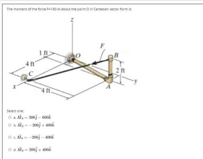 The moment of the force F=180-lb about the point O in Cartesian vector form is.
1 ft
4 ft
2 ft
4 ft.
Select one:
O a. Mo = 300j – 600OK
O b. Mo = -200j + 400k
O . Mo = -200j – 400k
O d. Mo = 2003 + 400k
