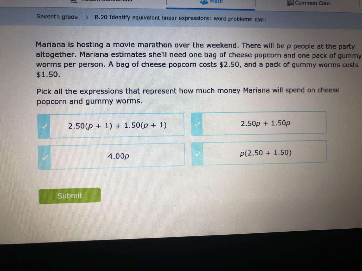 Math
BE Common Core
Seventh grade
R.20 Identify equivalent linear expressions: word problems KWH
<.
Mariana is hosting a movie marathon over the weekend. There will be p people at the party
altogether. Mariana estimates she'll need one bag of cheese popcorn and one pack of gummy
worms per person. A bag of cheese popcorn costs $2.50, and a pack of gummy worms costs
$1.50.
Pick all the expressions that represent how much money Mariana will spend on cheese
popcorn and gummy worms.
2.50(p + 1) + 1.50(p + 1)
2.50p + 1.50p
4.00p
p(2.50 + 1.50)
Submit
