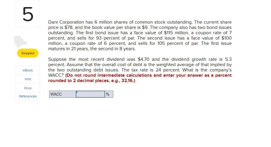 5
Skipped
eBook
Hint
Print
Dani Corporation has 6 million shares of common stock outstanding. The current share
price is $78, and the book value per share is $9. The company also has two bond issues
outstanding. The first bond issue has a face value of $115 million, a coupon rate of 7
percent, and sells for 93 percent of par. The second issue has a face value of $100
million, a coupon rate of 6 percent, and sells for 105 percent of par. The first issue
matures in 21 years, the second in 8 years.
Suppose the most recent dividend was $4.70 and the dividend growth rate is 5.3
percent. Assume that the overall cost of debt is the weighted average of that implied by
the two outstanding debt issues. The tax rate is 24 percent. What is the company's
WACC? (Do not round intermediate calculations and enter your answer as a percent
rounded to 2 decimal places, e.g., 32.16.)
WACC
References
%