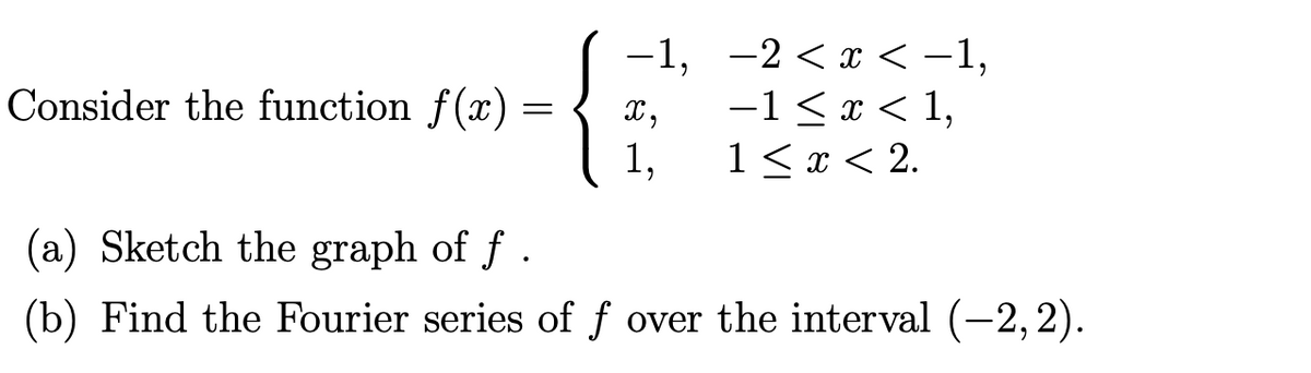 Consider the function f(x)
=
-1,
X,
1,
-2 < x < -1,
−1,
−1≤ x < 1,
1 < x < 2.
(a) Sketch the graph of f.
(b) Find the Fourier series of f over the interval (-2, 2).