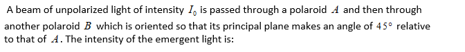 A beam of unpolarized light of intensity I, is passed through a polaroid A and then through
another polaroid B which is oriented so that its principal plane makes an angle of 45° relative
to that of A. The intensity of the emergent light is:
