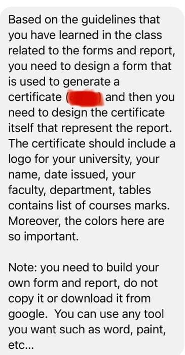 Based on the guidelines that
you have learned in the class
related to the forms and report,
you need to design a form that
is used to generate a
and then you
need to design the certificate
itself that represent the report.
certificate
The certificate should include a
logo for your university, your
name, date issued, your
faculty, department, tables
contains list of courses marks.
Moreover, the colors here are
so important.
Note: you need to build your
own form and report, do not
copy it or download it from
google. You can use any tool
you want such as word, paint,
etc...
