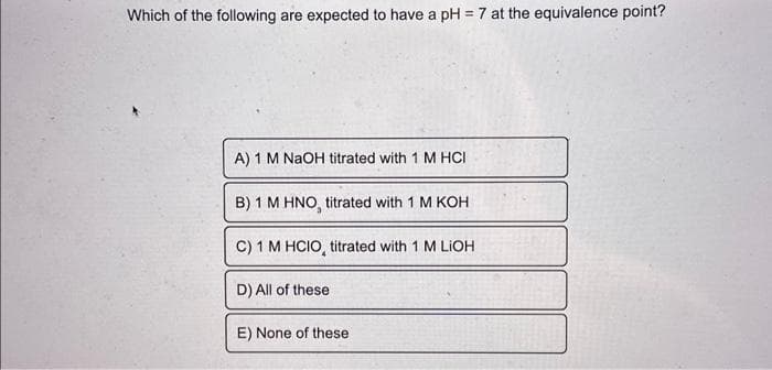 Which of the following are expected to have a pH = 7 at the equivalence point?
A) 1 M NaOH titrated with 1 M HCI
B) 1 M HNO, titrated with 1 M KOH
C) 1 M HCIO, titrated with 1 M LIOH
D) All of these
E) None of these