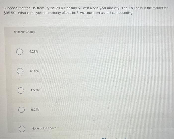 Suppose that the US treasury issues a Treasury bill with a one-year maturity. The T-bill sells in the market for
$95.50. What is the yield to maturity of this bill? Assume semi-annual compounding.
Multiple Choice
4.28%
4.50%
4.66%
5.24%
None of the above
www