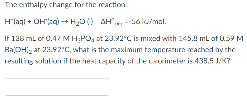 The enthalpy change for the reaction:
H*(aq) + OH(aq) → H₂O (1) AH°rxn =-56 kJ/mol.
If 138 mL of 0.47 M H3PO4 at 23.92°C is mixed with 145.8 mL of 0.59 M
Ba(OH)2 at 23.92°C, what is the maximum temperature reached by the
resulting solution if the heat capacity of the calorimeter is 438.5 J/K?