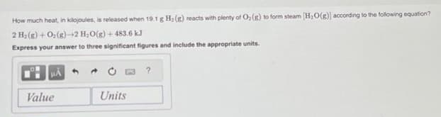 How much heat, in kilojoules, is released when 19.1 g H₂(g) reacts with plenty of O₂ (g) to form steam [H₂O(g)] according to the following equation?
2 H₂(g) + O₂(g)-2 H₂O(g) + 483.6 kJ
Express your answer to three significant figures and include the appropriate units.
HÅ
Value
Units
?