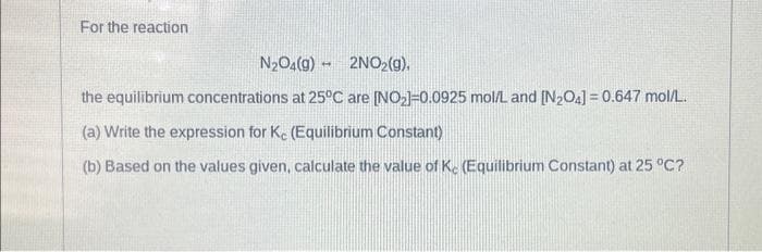 For the reaction
N₂O4(g) 2NO₂(g),
the equilibrium concentrations at 25°C are [NO₂]-0.0925 mol/L and [N₂O4] = 0.647 mol/L.
(a) Write the expression for Kc (Equilibrium Constant)
(b) Based on the values given, calculate the value of Ke (Equilibrium Constant) at 25 °C?
-