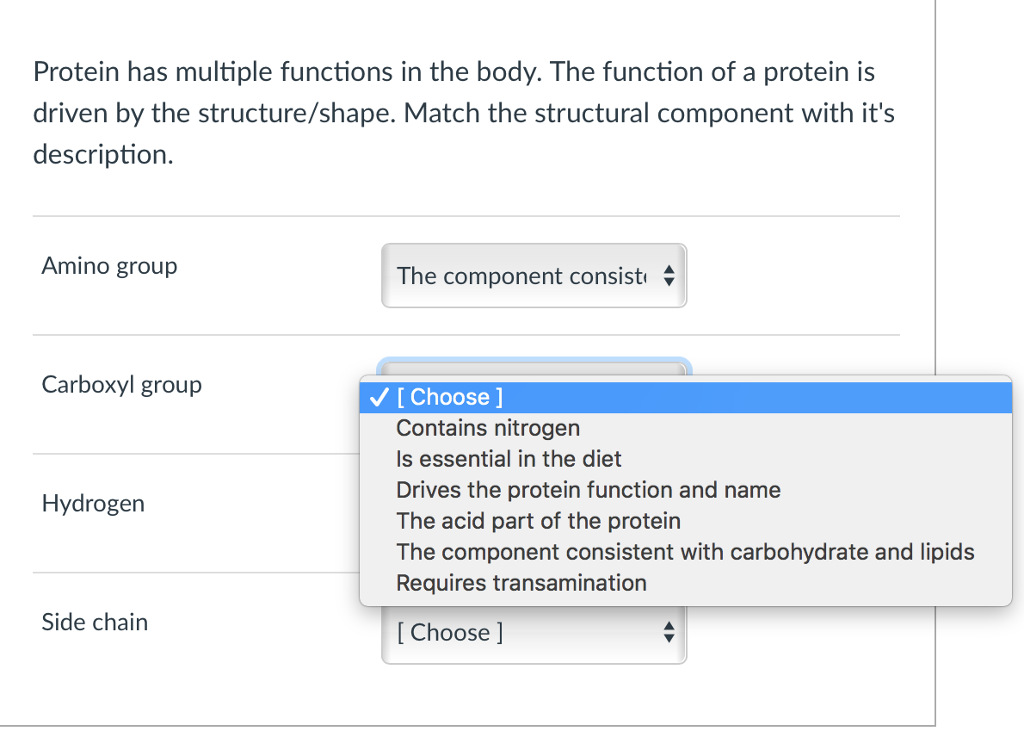 Protein has multiple functions in the body. The function of a protein is
driven by the structure/shape. Match the structural component with it's
description.
Amino group
Carboxyl group
Hydrogen
Side chain
The component consist
✓ [Choose ]
Contains nitrogen
Is essential in the diet
Drives the protein function and name
The acid part of the protein
The component consistent with carbohydrate and lipids
Requires transamination
[Choose ]