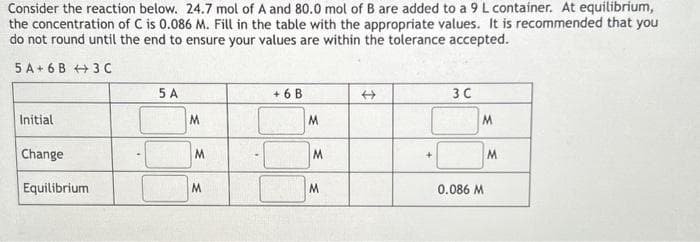 Consider the reaction below. 24.7 mol of A and 80.0 mol of B are added to a 9 L container. At equilibrium,
the concentration of C is 0.086 M. Fill in the table with the appropriate values. It is recommended that you
do not round until the end to ensure your values are within the tolerance accepted.
5 A 6B
3C
Initial
Change
Equilibrium
5 A
M
M
M
+6 B
M
M
M
→
+
3 C
0.086 M
M
M