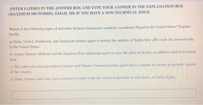 ENTER 0 (ZERO) IN THE ANSWER BOX AND TYPE YOUR ANSWER IN THE EXPLANATION BOX
(MAXIMUM 500 WORDS). EMAIL ME IF YOU HAVE A NON-TECHNICAL ISSUE.
Which of the following types of activities between businesses would be considered illegal in the United States? Explain
briefly.
a) Delta, United, Southwest, and American airlines agree to restrict the number of flights they offer each day domestically
in the United States.
b) Archer Daniels Midland and the Japanese firm Ajinomoto agree to raise the price on lysine, an additive used in livestock
feed.
c) The cable television providers Comcast and Charter Communications agree not to compete in certain geographic regions
of the country.
d) Delta Airlines and Coke sign a contract to make Coke the exclusive provider of soft drinks on Delta flights.