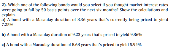 2). Which one of the following bonds would you select if you thought market interest rates
were going to fall by 50 basis points over the next six months? Show the calculations and
explain.
a) A bond with a Macaulay duration of 8.36 years that's currently being priced to yield
7.25%
b) A bond with a Macaulay duration of 9.23 years that's priced to yield 9.86%
c) A bond with a Macaulay duration of 8.68 years that's priced to yield 5.94%