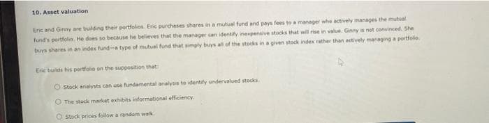 10. Asset valuation
Eric and Ginny are building their portfolios. Eric purchases shares in a mutual fund and pays fees to a manager who actively manages the mutual
fund's portfolio. He does so because he believes that the manager can identify inexpensive stocks that will rise in value. Ginny is not convinced. She
buys shares in an index fund-a type of mutual fund that simply buys all of the stocks in a given stock index rather than actively managing a portfolio.
Eric builds his portfolio on the supposition that
O Stock analysts can use fundamental analysis to identify undervalued stocks.
O The stock market exhibits informational efficiency.
O Stock prices follow a random walk