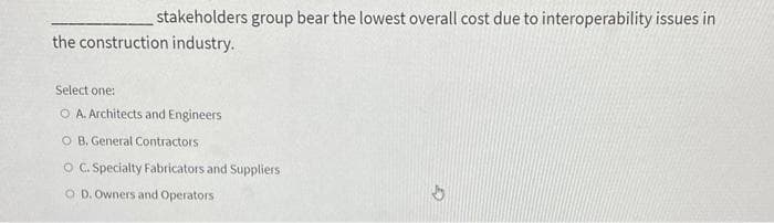 stakeholders group bear the lowest overall cost due to interoperability issues in
the construction industry.
Select one:
O A. Architects and Engineers
O B. General Contractors.
O C. Specialty Fabricators and Suppliers
OD. Owners and Operators