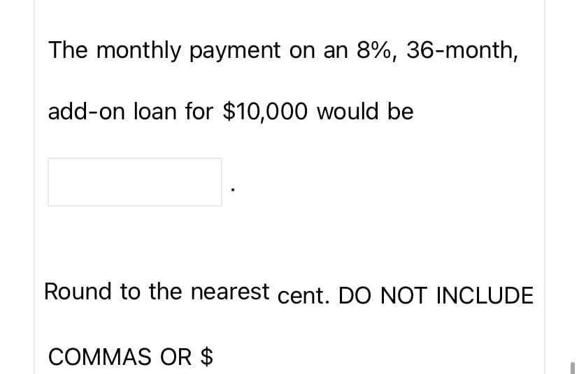 The monthly payment on an 8%, 36-month,
add-on loan for $10,000 would be
Round to the nearest cent. DO NOT INCLUDE
COMMAS OR $