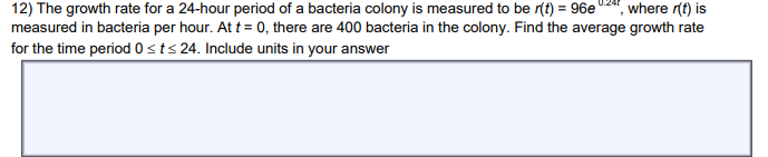 where r(t) is
12) The growth rate for a 24-hour period of a bacteria colony is measured to be r(t) = 96e
measured in bacteria per hour. At t = 0, there are 400 bacteria in the colony. Find the average growth rate
for the time period 0 ≤t≤ 24. Include units in your answer