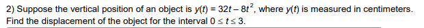 2) Suppose the vertical position of an object is y(t) = 32t-8t², where y(t) is measured in centimeters.
Find the displacement of the object for the interval 0 ≤t≤ 3.