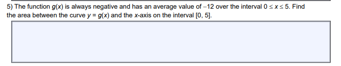 5) The function g(x) is always negative and has an average value of -12 over the interval 0≤x≤ 5. Find
the area between the curve y = g(x) and the x-axis on the interval [0, 5].