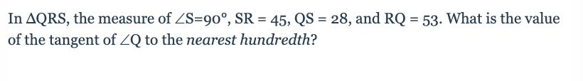 In AQRS, the measure of ZS=90°, SR = 45, QS = 28, and RQ = 53. What is the value
%3D
of the tangent of ZQ to the nearest hundredth?
