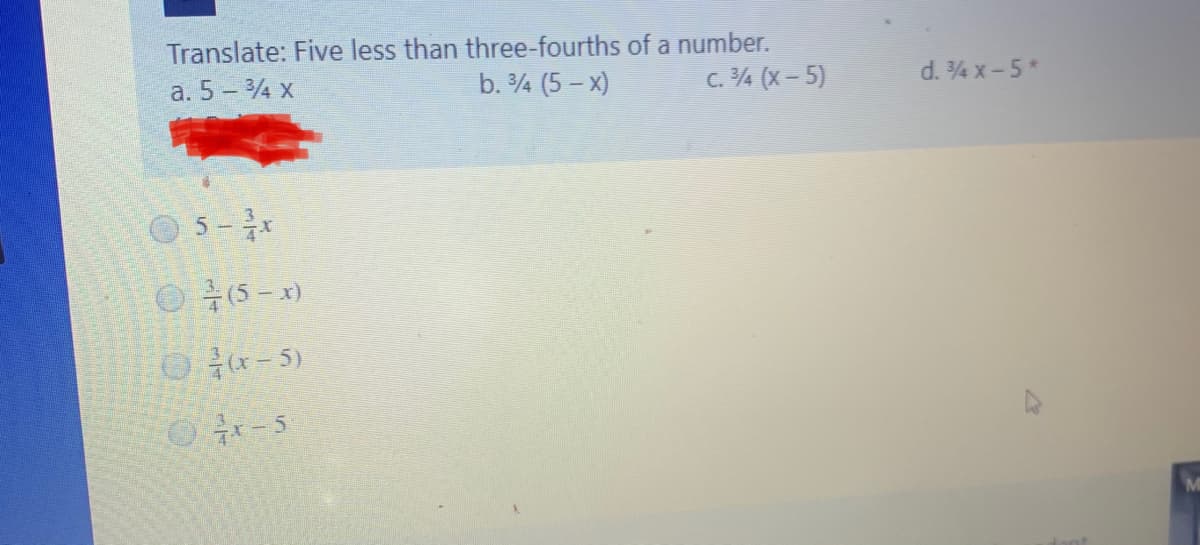 Translate: Five less than three-fourths of a number.
a. 5 - 4 x
b. 4 (5 – x)
c. 4 (x - 5)
d. 4 x-5*
5-*
O 15 - x)
O-5)
