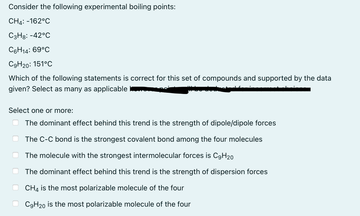 Consider the following experimental boiling points:
CH4: -162°C
C3H8: -42°C
C6H14: 69°C
C9H20: 151°C
Which of the following statements is correct for this set of compounds and supported by the data
given? Select as many as applicable
Select one or more:
The dominant effect behind this trend is the strength of dipole/dipole forces
The C-C bond is the strongest covalent bond among the four molecules
The molecule with the strongest intermolecular forces is C9H20
The dominant effect behind this trend is the strength of dispersion forces
CH4 is the most polarizable molecule of the four
C9H20 is the most polarizable molecule of the four