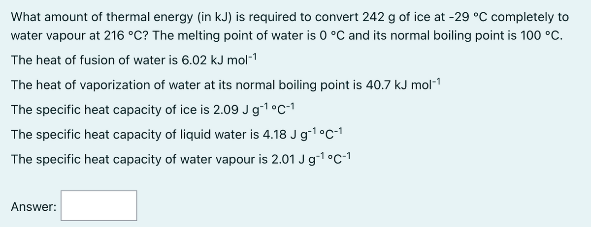 What amount of thermal energy (in kJ) is required to convert 242 g of ice at -29 °C completely to
water vapour at 216 °C? The melting point of water is 0 °C and its normal boiling point is 100 °C.
The heat of fusion of water is 6.02 kJ mol-1
The heat of vaporization of water at its normal boiling point is 40.7 kJ mol-¹
The specific heat capacity of ice is 2.09 J g-¹ °C-1
The specific heat capacity of liquid water is 4.18 J g¯¹ °C-¹
The specific heat capacity of water vapour is 2.01 J g-¹ °C-¹
Answer: