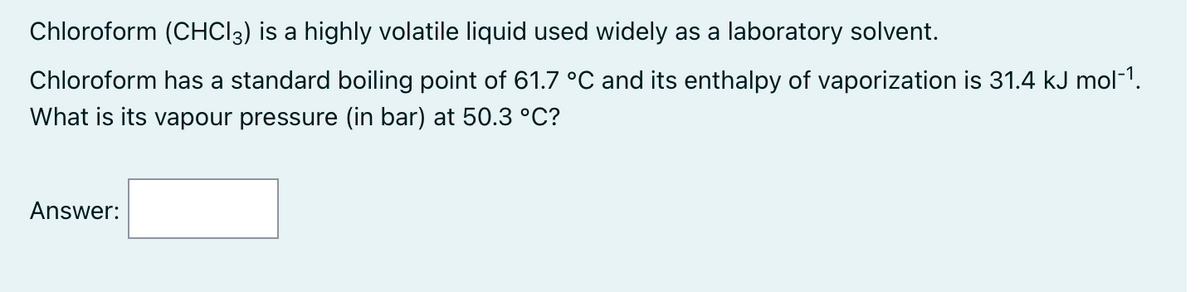 Chloroform (CHCl3) is a highly volatile liquid used widely as a laboratory solvent.
Chloroform has a standard boiling point of 61.7 °C and its enthalpy of vaporization is 31.4 kJ mol-1.
What is its vapour pressure (in bar) at 50.3 °C?
Answer: