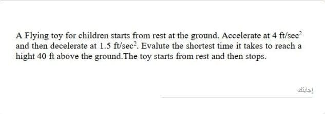 A Flying toy for children starts from rest at the ground. Accelerate at 4 ft/sec?
and then decelerate at 1.5 ft/sec?. Evalute the shortest time it takes to reach a
hight 40 ft above the ground. The toy starts from rest and then stops.
