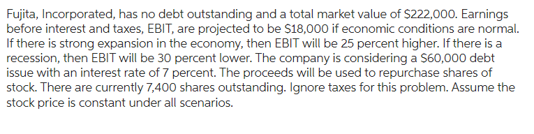 Fujita, Incorporated, has no debt outstanding and a total market value of $222,000. Earnings
before interest and taxes, EBIT, are projected to be $18,000 if economic conditions are normal.
If there is strong expansion in the economy, then EBIT will be 25 percent higher. If there is a
recession, then EBIT will be 30 percent lower. The company is considering a $60,000 debt
issue with an interest rate of 7 percent. The proceeds will be used to repurchase shares of
stock. There are currently 7,400 shares outstanding. Ignore taxes for this problem. Assume the
stock price is constant under all scenarios.