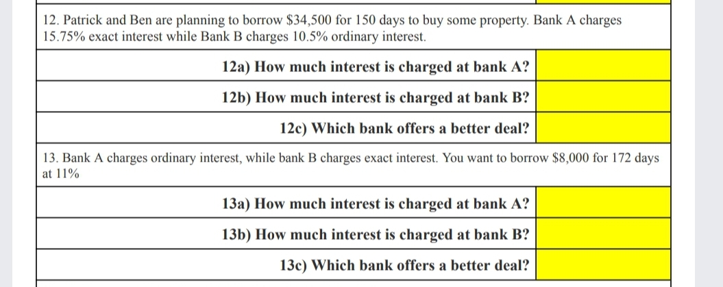 12. Patrick and Ben are planning to borrow $34,500 for 150 days to buy some property. Bank A charges
15.75% exact interest while Bank B charges 10.5% ordinary interest.
12a) How much interest is charged at bank A?
12b) How much interest is charged at bank B?
12c) Which bank offers a better deal?
13. Bank A charges ordinary interest, while bank B charges exact interest. You want to borrow $8,000 for 172 days
at 11%
13a) How much interest is charged at bank A?
13b) How much interest is charged at bank B?
13c) Which bank offers a better deal?