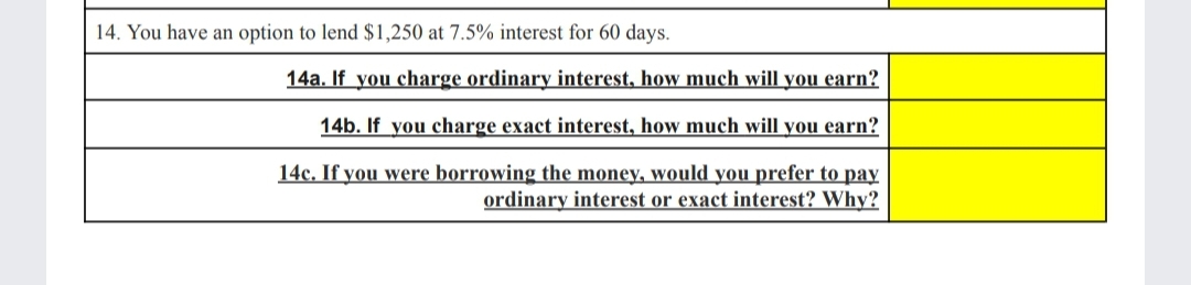 14. You have an option to lend $1,250 at 7.5% interest for 60 days.
14a. If you charge ordinary interest, how much will you earn?
14b. If you charge exact interest, how much will you earn?
14c. If you were borrowing the money, would you prefer to pay
ordinary interest or exact interest? Why?