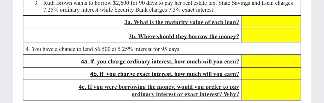 3. Ruth Brown wants to borrow $2,600 for 90 days to pay her real estate tax. State Savings and Loan charges
7.25% ordinary interest while Security Bank charges 7.5% exact interest
3a. What is the maturity value of each loan?
3b. Where should they borrow the money?
4. You have a chance to lend $6,500 at 5.25% interest for 95 days
4a. If you charge ordinary interest, how much will you earn?
4b. If you charge exact interest, how much will you earn?
4c. If you were borrowing the money, would you prefer to pay
ordinary interest or exact interest? Why?