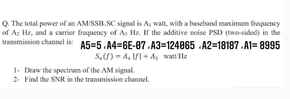 Q. The total power of an AM/SSB,SC signal is A¡ watt, with a baseband maximum frequency
of A2 Hz, and a carrier frequency of A3 Hz. If the additive noise PSD (two-sided) in the
transmission channel is: A5=5 A4=6E-87 .A3=124065 .A2=18187 .A1= 8995
S„f) = A4 \f| + A5 watt/Hz
1- Draw the spectrum of the AM signal.
2- Find the SNR in the transmission channel.
