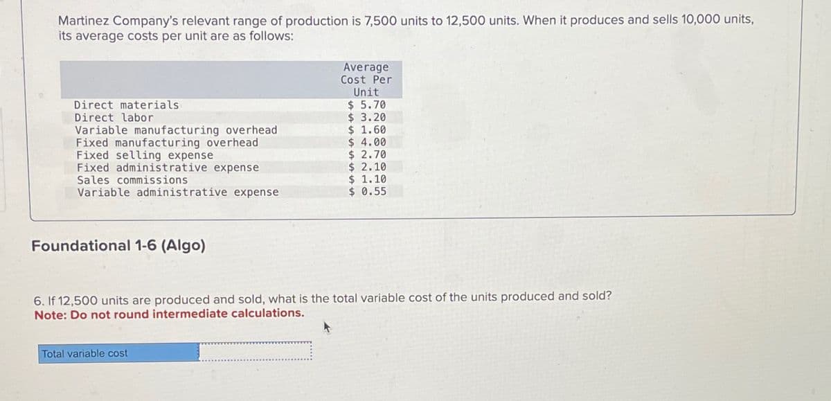 Martinez Company's relevant range of production is 7,500 units to 12,500 units. When it produces and sells 10,000 units,
its average costs per unit are as follows:
Direct materials
Direct labor
Variable manufacturing overhead
Fixed manufacturing overhead
Fixed selling expense
Fixed administrative expense
Sales commissions
Variable administrative expense
Foundational 1-6 (Algo)
Average
Cost Per
Unit
$ 5.70
$3.20
$ 1.60
$ 4.00
$ 2.70
$ 2.10
$ 1.10
$ 0.55
6. If 12,500 units are produced and sold, what is the total variable cost of the units produced and sold?
Note: Do not round intermediate calculations.
Total variable cost