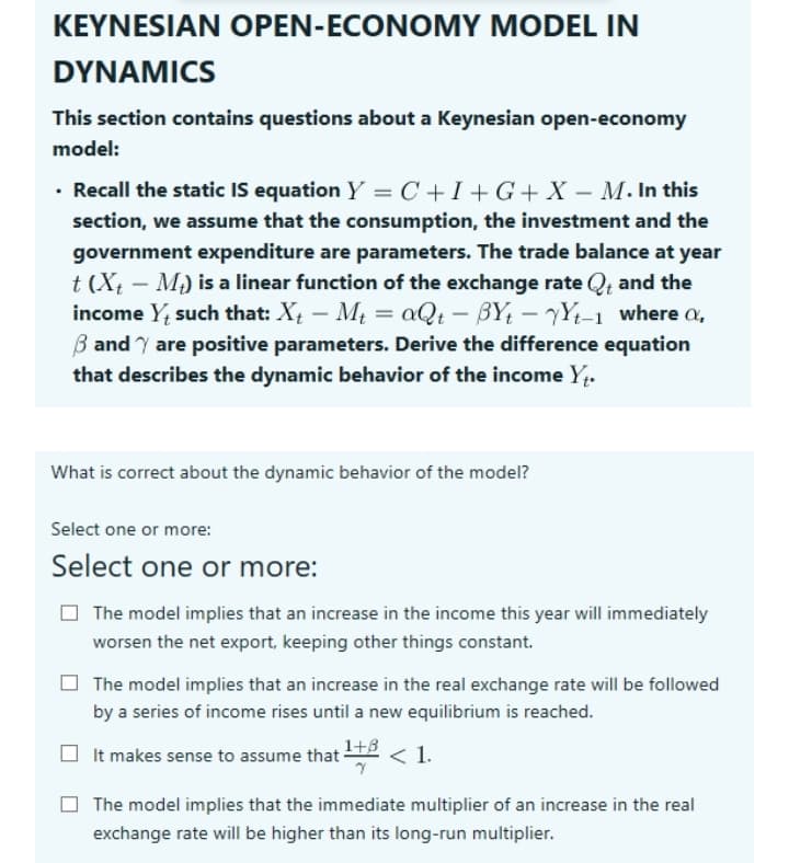 KEYNESIAN OPEN-ECONOMY MODEL IN
DYNAMICS
This section contains questions about a Keynesian open-economy
model:
• Recall the static IS equation Y = C +I+ G+ X – M. In this
section, we assume that the consumption, the investment and the
government expenditure are parameters. The trade balance at year
t (X – M) is a linear function of the exchange rate Q; and the
income Y; such that: X – Mt = aQt – BY; – YYt-1 where a,
B and Y are positive parameters. Derive the difference equation
that describes the dynamic behavior of the income Y.
|
What is correct about the dynamic behavior of the model?
Select one or more:
Select one or more:
The model implies that an increase in the income this year will immediately
worsen the net export, keeping other things constant.
The model implies that an increase in the real exchange rate will be followed
by a series of income rises until a new equilibrium is reached.
O It makes sense to assume that 2 < 1.
1+3
The model implies that the immediate multiplier of an increase in the real
exchange rate will be higher than its long-run multiplier.
